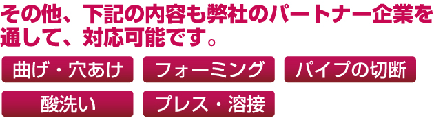 その他、下記の内容も弊社のパートナー企業を通して、対応可能です。曲げ・穴あけ、フォーミング、パイプの切断、酸洗い、プレス・溶接